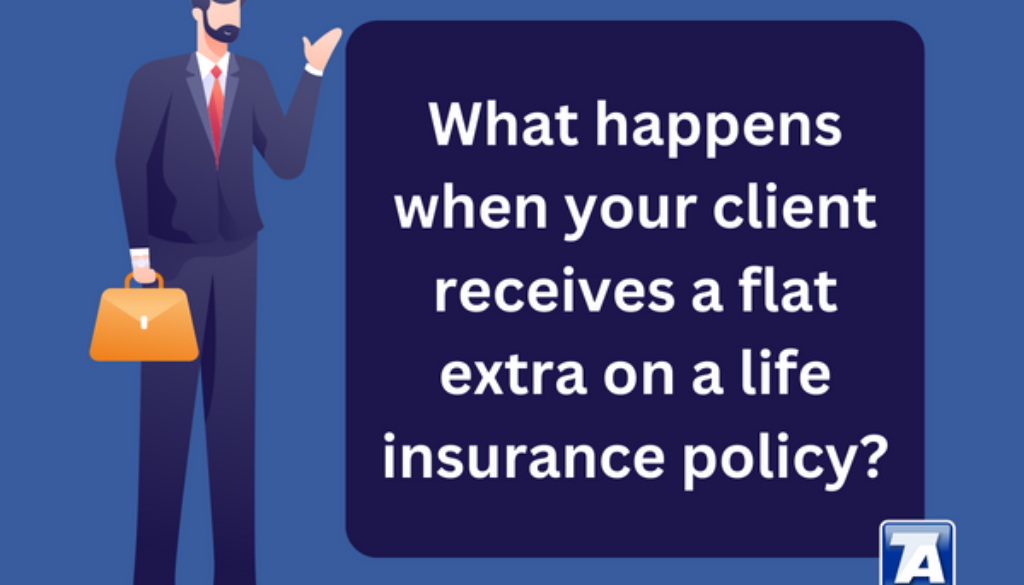 What happens when your client receives a flat extra on a life insurance policy Most of the time when an insured receives an unfavorable offer, it is in the form of a table rating.